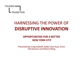 HARNESSING THE POWER OF

DISRUPTIVE INNOVATION
OPPORTUNITIES FOR A BETTER
NEW YORK CITY
Presented by Craig Hatkoff, Rabbi Irwin Kula, Anne
Christensen and Melvin Ming

 