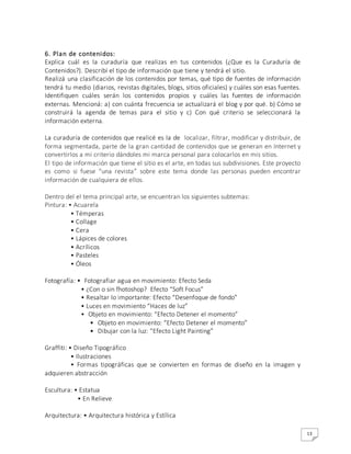 13
6. Plan de contenidos:
Explica cuál es la curaduría que realizas en tus contenidos (¿Que es la Curaduría de
Contenidos?). Describí el tipo de información que tiene y tendrá el sitio.
Realizá una clasificación de los contenidos por temas, qué tipo de fuentes de información
tendrá tu medio (diarios, revistas digitales, blogs, sitios oficiales) y cuáles son esas fuentes.
Identifiquen cuáles serán los contenidos propios y cuáles las fuentes de información
externas. Mencioná: a) con cuánta frecuencia se actualizará el blog y por qué. b) Cómo se
construirá la agenda de temas para el sitio y c) Con qué criterio se seleccionará la
información externa.
La curaduría de contenidos que realicé es la de localizar, filtrar, modificar y distribuir, de
forma segmentada, parte de la gran cantidad de contenidos que se generan en Internet y
convertirlos a mi criterio dándoles mi marca personal para colocarlos en mis sitios.
El tipo de información que tiene el sitio es el arte, en todas sus subdivisiones. Este proyecto
es como si fuese “una revista” sobre este tema donde las personas pueden encontrar
información de cualquiera de ellos.
Dentro del el tema principal arte, se encuentran los siguientes subtemas:
Pintura: • Acuarela
• Témperas
• Collage
• Cera
• Lápices de colores
• Acrílicos
• Pasteles
• Óleos
Fotografía: • Fotografiar agua en movimiento: Efecto Seda
• ¿Con o sin fhotoshop? Efecto “Soft Focus”
• Resaltar lo importante: Efecto “Desenfoque de fondo”
• Luces en movimiento “Haces de luz”
• Objeto en movimiento: “Efecto Detener el momento”
• Objeto en movimiento: “Efecto Detener el momento”
• Dibujar con la luz: “Efecto Light Painting”
Graffiti: • Diseño Tipográfico
• Ilustraciones
• Formas tipográficas que se convierten en formas de diseño en la imagen y
adquieren abstracción
Escultura: • Estatua
• En Relieve
Arquitectura: • Arquitectura histórica y Estílica
 