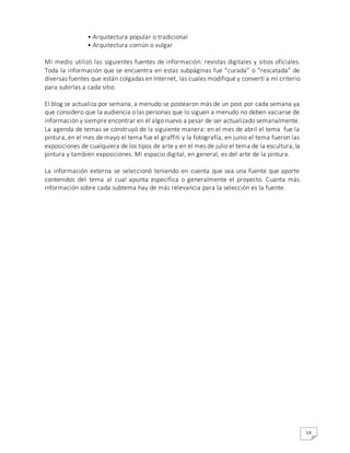 14
• Arquitectura popular o tradicional
• Arquitectura común o vulgar
Mi medio utilizó las siguientes fuentes de información: revistas digitales y sitios oficiales.
Toda la información que se encuentra en estas subpáginas fue “curada” o “rescatada” de
diversas fuentes que están colgadas en Internet, las cuales modifiqué y convertí a mi criterio
para subirlas a cada sitio.
El blog se actualiza por semana, a menudo se postearon más de un post por cada semana ya
que considero que la audiencia o las personas que lo siguen a menudo no deben vaciarse de
información y siempre encontrar en él algo nuevo a pesar de ser actualizado semanalmente.
La agenda de temas se construyó de la siguiente manera: en el mes de abril el tema fue la
pintura, en el mes de mayo el tema fue el graffiti y la fotografía, en junio el tema fueron las
exposiciones de cualquiera de los tipos de arte y en el mes de julio el tema de la escultura, la
pintura y también exposiciones. Mi espacio digital, en general, es del arte de la pintura.
La información externa se seleccionó teniendo en cuenta que sea una fuente que aporte
contenidos del tema al cual apunta específica o generalmente el proyecto. Cuanta más
información sobre cada subtema hay de más relevancia para la selección es la fuente.
 
