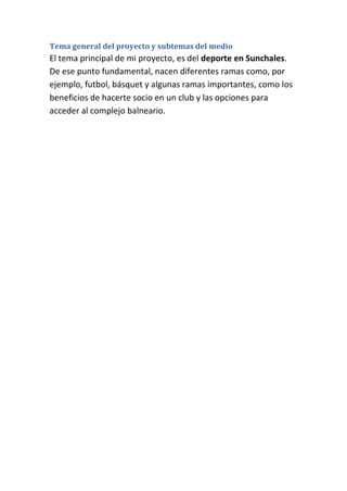 Tema general del proyecto y subtemas del medio
El tema principal de mi proyecto, es del deporte en Sunchales.
De ese punto fundamental, nacen diferentes ramas como, por
ejemplo, futbol, básquet y algunas ramas importantes, como los
beneficios de hacerte socio en un club y las opciones para
acceder al complejo balneario.
 