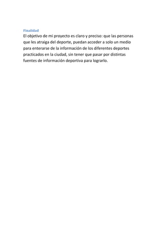 Finalidad
El objetivo de mi proyecto es claro y preciso: que las personas
que les atraiga del deporte, puedan acceder a solo un medio
para enterarse de la información de los diferentes deportes
practicados en la ciudad, sin tener que pasar por distintas
fuentes de información deportiva para lograrlo.
 
