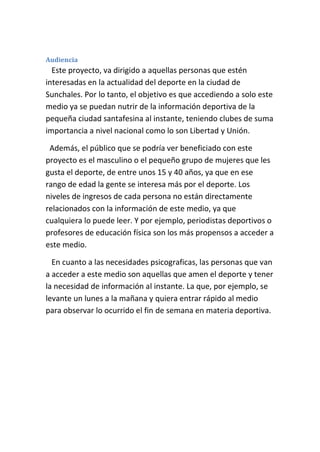 Audiencia
Este proyecto, va dirigido a aquellas personas que estén
interesadas en la actualidad del deporte en la ciudad de
Sunchales. Por lo tanto, el objetivo es que accediendo a solo este
medio ya se puedan nutrir de la información deportiva de la
pequeña ciudad santafesina al instante, teniendo clubes de suma
importancia a nivel nacional como lo son Libertad y Unión.
Además, el público que se podría ver beneficiado con este
proyecto es el masculino o el pequeño grupo de mujeres que les
gusta el deporte, de entre unos 15 y 40 años, ya que en ese
rango de edad la gente se interesa más por el deporte. Los
niveles de ingresos de cada persona no están directamente
relacionados con la información de este medio, ya que
cualquiera lo puede leer. Y por ejemplo, periodistas deportivos o
profesores de educación física son los más propensos a acceder a
este medio.
En cuanto a las necesidades psicograficas, las personas que van
a acceder a este medio son aquellas que amen el deporte y tener
la necesidad de información al instante. La que, por ejemplo, se
levante un lunes a la mañana y quiera entrar rápido al medio
para observar lo ocurrido el fin de semana en materia deportiva.
 