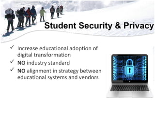 Student Security & Privacy• 56,552 Students
• 3,852 Teachers
• 2,228 Support Staff
• 700 Educational Aides
• 222 Administrators
• 181 Square Miles
• 51 Campu56,552 Students
• 3,852 Teachers
• 2,228 Support Staff
• 700 Educational Aides
• 222 Administrators
• 181 Square Miles
 Increase educational adoption of
digital transformation
 NO industry standard
 NO alignment in strategy between
educational systems and vendors
 