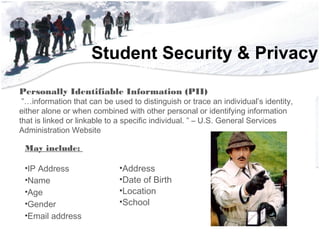 Student Security & Privacy• 56,552 Students
• 3,852 Teachers
• 2,228 Support Staff
• 700 Educational Aides
• 222 Administrators
• 181 Square Miles
• 51 Campu56,552 Students
• 3,852 Teachers
• 2,228 Support Staff
• 700 Educational Aides
• 222 Administrators
• 181 Square Miles
May include:
•IP Address
•Name
•Age
•Gender
•Email address
Personally Identifiable Information (PII)
 ”…information that can be used to distinguish or trace an individual’s identity,
either alone or when combined with other personal or identifying information
that is linked or linkable to a specific individual. ” – U.S. General Services
Administration Website
•Address
•Date of Birth
•Location
•School
 
