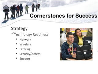 Cornerstones for Success
• 56,552 Students
• 3,852 Teachers
• 2,228 Support Staff
• 700 Educational Aides
• 222 Administrators
• 181 Square Miles
• 51 Campu56,552 Students
• 3,852 Teachers
• 2,228 Support Staff
• 700 Educational Aides
• 222 Administrators
• 181 Square Miles
Strategy
Technology Readiness
 Network
 Wireless
 Filtering
 Security/Access
 Support
 
