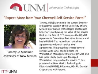 Tammy Jo Martinez
University of New Mexico
Tammy Jo (TJ) Martinez is the current Director
of Customer Support at the University of New
Mexico Information Technologies and focuses
her efforts on showing the value of the Service
Desk as the face of IT. TJ serves as the UNM IT
Agreements Committee Executive Sponsor and
has led UNM IT to move from handshake
agreements to formal service level
agreements. The group has created several
campus wide SLAs. TJ also directs the
Workstation Management team at UNM IT and
has successfully stood up a Managed
Workstation program fee for service. TJ has
presented at New Mexico Technology in
Education (NMTIE), Educause, HDI Rio Grande
Chapter and HEF Forums.
“Expect More from Your Cherwell Self-Service Portal”
 