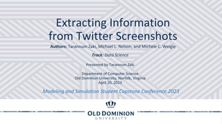 Extracting Information
from Twitter Screenshots
Modeling and Simulation Student Capstone Conference 2023
Track: Data Science
Authors: Tarannum Zaki, Michael L. Nelson, and Michele C. Weigle
Presented by Tarannum Zaki
Department of Computer Science
Old Dominion University, Norfolk, Virginia
April 20, 2023
 