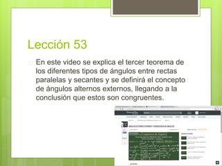 Lección 53
 En este video se explica el tercer teorema de
los diferentes tipos de ángulos entre rectas
paralelas y secantes y se definirá el concepto
de ángulos alternos externos, llegando a la
conclusión que estos son congruentes.
 