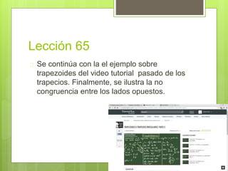 Lección 65
 Se continúa con la el ejemplo sobre
trapezoides del video tutorial pasado de los
trapecios. Finalmente, se ilustra la no
congruencia entre los lados opuestos.
 