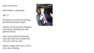 Name: Scott Brace

White Make In relationship

Age: 17

Occupation: Currently not working,
But attends Priestley college

Interests: Gaming, Parties, Shopping
with friends, Spending time with
girlfriend, Music.

Likes: Gorrilaz (band), Computers,
Come dine with me, Comedy films,
Two and a half men, Bed

Dislikes: college work, Sport, Horror
Films, Rain, Smoking.
 