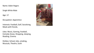 Name: Aiden Rogers

Single White Male

Age: 17

Occupation: Apprentice

Interests: Football, Golf, Socialising,
Meals with friends.

Likes: Music, Gaming, Football,
Comedy shows, Shopping, sleeping,
Reading, Cinema

Dislikes: School, kids, smoking,
Musicals, Theatre, Sushi
 