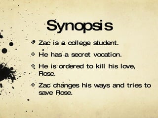 Synopsis Zac is a college student. He has a secret vocation. He is ordered to kill his love, Rose. Zac changes his ways and tries to save Rose. 