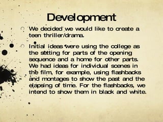 Development We decided we would like to create a teen thriller/drama. Initial ideas were using the college as the setting for parts of the opening sequence and a home for other parts. We had ideas for individual scenes in the film, for example, using flashbacks and montages to show the past and the elapsing of time. For the flashbacks, we intend to show them in black and white. 