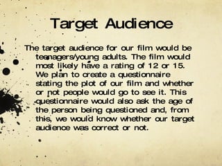 Target Audience The target audience for our film would be teenagers/young adults. The film would most likely have a rating of 12 or 15. We plan to create a questionnaire stating the plot of our film and whether or not people would go to see it. This questionnaire would also ask the age of the person being questioned and, from this, we would know whether our target audience was correct or not. 