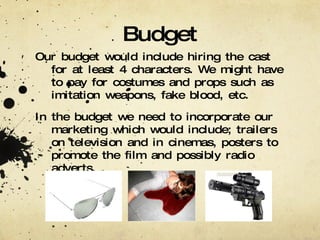 Budget Our budget would include hiring the cast for at least 4 characters. We might have to pay for costumes and props such as imitation weapons, fake blood, etc. In the budget we need to incorporate our marketing which would include; trailers on television and in cinemas, posters to promote the film and possibly radio adverts. 