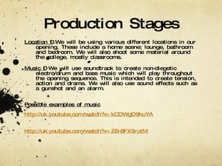 Production Stages Location –  We will be using various different locations in our opening. These include a home scene; lounge, bathroom and bedroom. We will also shoot some material around the college, mostly classrooms. Music –  We will use soundtrack to create non-diegetic electro/drum and bass music which will play throughout the opening sequence. This is intended to create tension, action and drama. We will also use sound effects such as a gunshot and an alarm.  Possible examples of music http://uk.youtube.com/watch?v=kCDWgD9huYA http://uk.youtube.com/watch?v=ZB-8FX5rutM 