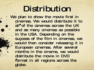 Distribution We plan to show the movie first in cinemas. We would distribute it to all of the cinemas across the UK and as many cinemas as possible in the USA. Depending on the success of the film in cinemas, we would then consider releasing it in European cinemas. After several months in the cinema, we would distribute the movie in DVD format in all regions across the globe. 