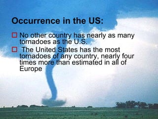 Occurrence in the US: No other country   has nearly as many  tornadoes as  the U.S. The United States has the most tornadoes of any country, nearly four times more than estimated in all of Europe  