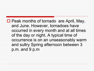 Peak months of tornado  are April, May, and June. However, tornadoes have occurred in every month and at all times of the day or night. A typical time of occurrence is on an unseasonably warm and sultry Spring afternoon between 3 p.m. and 9 p.m 