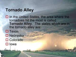 Tornado Alley In the United States, the area where the tornadoes hit the most is called  Tornado Alley .  The states which are in the tornado alley are: Texas Nebraska Colorado Iowa 