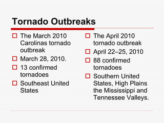 Tornado Outbreaks The March 2010 Carolinas tornado outbreak  March 28, 2010.  13 confirmed tornadoes Southeast United States The April 2010 tornado outbreak April 22–25, 2010  88 confirmed tornadoes Southern United States, High Plains the Mississippi and Tennessee Valleys.  