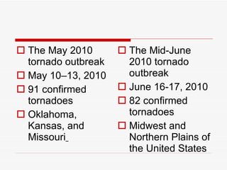The May 2010 tornado outbreak  May 10–13, 2010  91 confirmed tornadoes Oklahoma, Kansas, and Missouri   The Mid-June 2010 tornado outbreak  June 16-17, 2010  82 confirmed tornadoes Midwest and Northern Plains of the United States 