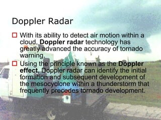 Doppler Radar With its ability to detect air motion within a cloud,  Doppler radar  technology has greatly advanced the accuracy of tornado warning.  Using the principle known as the  Doppler effect , Doppler radar can identify the initial formation and subsequent development of the mesocyclone within a thunderstorm that frequently precedes tornado development. 