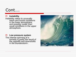 Cont…. Instability   Instability refers to unusually warm and humid conditions in the lower atmosphere, and possibly cooler than usual conditions in the upper atmosphere.  Low pressure system The intense spinning of a tornado is partly the result of the updrafts and downdrafts in the thunderstorm . 