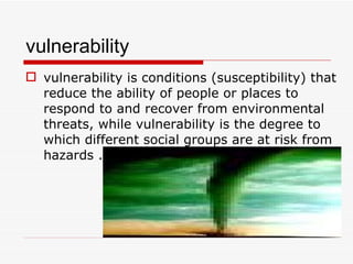 vulnerability vulnerability is conditions (susceptibility) that reduce the ability of people or places to respond to and recover from environmental threats, while vulnerability is the degree to which different social groups are at risk from hazards . 