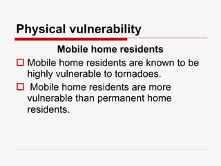 Physical vulnerability   Mobile home residents Mobile home residents are known to be highly vulnerable to tornadoes.  Mobile home residents are more vulnerable than permanent home residents.   
