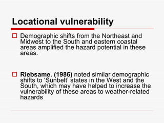 Locational vulnerability Demographic shifts from the Northeast and Midwest to the South and eastern coastal areas amplified the hazard potential in these areas.  Riebsame. (1986)  noted similar demographic shifts to ‘Sunbelt’ states in the West and the South, which may have helped to increase the vulnerability of these areas to weather-related hazards   