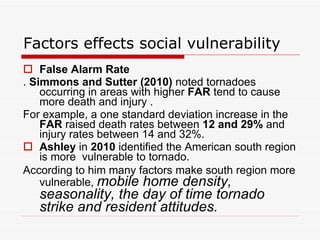 Factors effects social vulnerability False Alarm Rate   .  Simmons and Sutter (2010)  noted tornadoes occurring in areas with higher  FAR  tend to cause more death and injury . For example, a one standard deviation increase in the  FAR  raised death rates between  12 and 29%  and injury rates between 14 and 32%.  Ashley  in  2010  identified the American south region is more  vulnerable to tornado.  According to him many factors make south region more vulnerable,  mobile home density, seasonality, the day of time tornado strike and resident attitudes.   