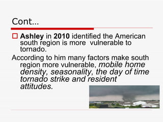 Cont… Ashley  in  2010  identified the American south region is more  vulnerable to tornado.  According to him many factors make south region more vulnerable,  mobile home density, seasonality, the day of time tornado strike and resident attitudes.   
