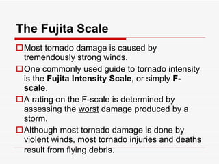The Fujita Scale Most tornado damage is caused by tremendously strong winds.  One commonly used guide to tornado intensity is the  Fujita Intensity Scale , or simply  F-scale .  A rating on the F-scale is determined by assessing the  worst  damage produced by a storm.  Although most tornado damage is done by violent winds, most tornado injuries and deaths result from flying debris.   