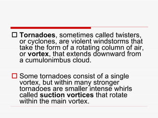 Tornadoes , sometimes called twisters, or cyclones, are violent windstorms that take the form of a rotating column of air, or  vortex , that extends downward from a cumulonimbus cloud.  Some tornadoes consist of a single vortex, but within many stronger tornadoes are smaller intense whirls called  suction vortices  that rotate within the main vortex.  