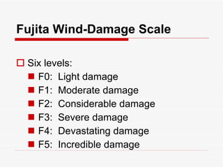 Fujita Wind-Damage Scale Six levels: F0:  Light damage F1:  Moderate damage F2:  Considerable damage F3:  Severe damage F4:  Devastating damage F5:  Incredible damage 