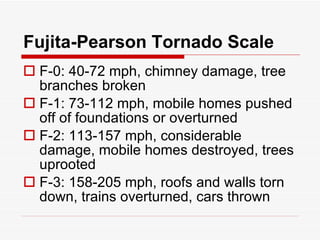 Fujita-Pearson Tornado Scale F-0: 40-72 mph, chimney damage, tree branches broken F-1: 73-112 mph, mobile homes pushed off of foundations or overturned F-2: 113-157 mph, considerable damage, mobile homes destroyed, trees uprooted F-3: 158-205 mph, roofs and walls torn down, trains overturned, cars thrown 