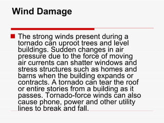 Wind Damage The strong winds present during a tornado can uproot trees and level buildings. Sudden changes in air pressure due to the force of moving air currents can shatter windows and stress structures such as homes and barns when the building expands or contracts. A tornado can tear the roof or entire stories from a building as it passes. Tornado-force winds can also cause phone, power and other utility lines to break and fall. 