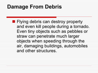 Damage From Debris Flying debris can destroy property and even kill people during a tornado. Even tiny objects such as pebbles or straw can penetrate much larger objects when speeding through the air, damaging buildings, automobiles and other structures. 