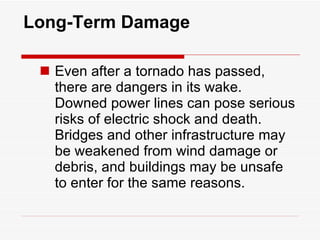 Long-Term Damage Even after a tornado has passed, there are dangers in its wake. Downed power lines can pose serious risks of electric shock and death. Bridges and other infrastructure may be weakened from wind damage or debris, and buildings may be unsafe to enter for the same reasons. 