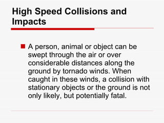 High Speed Collisions and Impacts A person, animal or object can be swept through the air or over considerable distances along the ground by tornado winds. When caught in these winds, a collision with stationary objects or the ground is not only likely, but potentially fatal. 