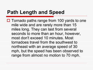 Path Length and Speed Tornado paths range from 100 yards to one mile wide and are rarely more than 15 miles long. They can last from several seconds to more than an hour, however, most don't exceed 10 minutes. Most tornadoes travel from the southwest to northeast with an average speed of 30 mph, but the speed has been observed to range from almost no motion to 70 mph. 