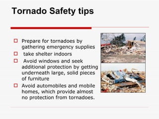 Tornado Safety tips Prepare for tornadoes by gathering emergency supplies  take shelter indoors Avoid windows and seek additional protection by getting underneath large, solid pieces of furniture  Avoid automobiles and mobile homes, which provide almost no protection from tornadoes.  
