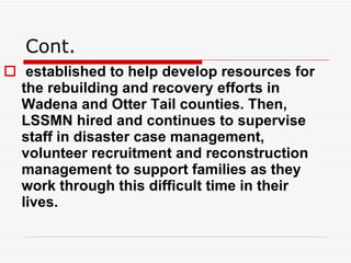 Cont. established to help develop resources for the rebuilding and recovery efforts in Wadena and Otter Tail counties. Then, LSSMN hired and continues to supervise staff in disaster case management, volunteer recruitment and reconstruction management to support families as they work through this difficult time in their lives.  
