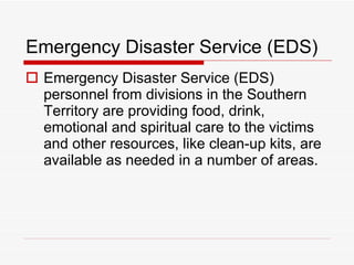 Emergency Disaster Service (EDS) Emergency Disaster Service (EDS) personnel from divisions in the Southern Territory are providing food, drink, emotional and spiritual care to the victims and other resources, like clean-up kits, are available as needed in a number of areas.  