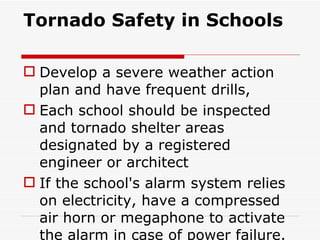 Tornado Safety in Schools Develop a severe weather action plan and have frequent drills, Each school should be inspected and tornado shelter areas designated by a registered engineer or architect If the school's alarm system relies on electricity, have a compressed air horn or megaphone to activate the alarm in case of power failure. 