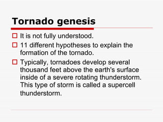 Tornado genesis It is not fully understood.  11 different hypotheses to explain the formation of the tornado.  Typically, tornadoes develop several thousand feet above the earth's surface inside of a severe rotating thunderstorm. This type of storm is called a supercell thunderstorm.   