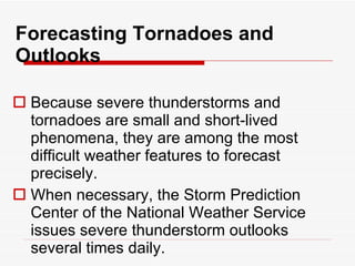 Forecasting Tornadoes and Outlooks Because severe thunderstorms and tornadoes are small and short-lived phenomena, they are among the most difficult weather features to forecast precisely.  When necessary, the Storm Prediction Center of the National Weather Service issues severe thunderstorm outlooks several times daily.  