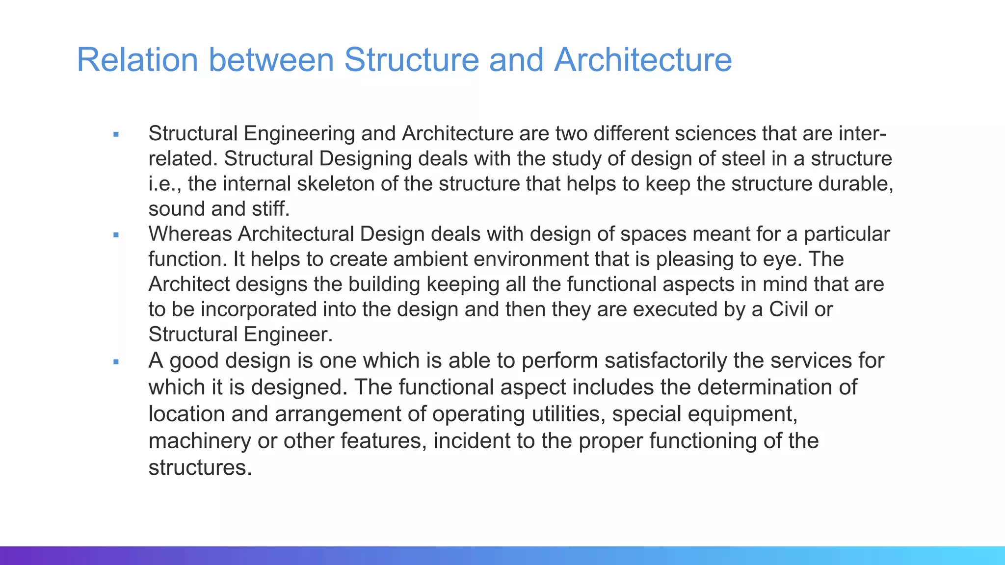 Relation between Structure and Architecture
 Structural Engineering and Architecture are two different sciences that are inter-
related. Structural Designing deals with the study of design of steel in a structure
i.e., the internal skeleton of the structure that helps to keep the structure durable,
sound and stiff.
 Whereas Architectural Design deals with design of spaces meant for a particular
function. It helps to create ambient environment that is pleasing to eye. The
Architect designs the building keeping all the functional aspects in mind that are
to be incorporated into the design and then they are executed by a Civil or
Structural Engineer.
 A good design is one which is able to perform satisfactorily the services for
which it is designed. The functional aspect includes the determination of
location and arrangement of operating utilities, special equipment,
machinery or other features, incident to the proper functioning of the
structures.
 