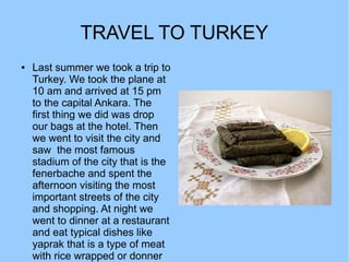 TRAVEL TO TURKEY
●   Last summer we took a trip to
    Turkey. We took the plane at
    10 am and arrived at 15 pm
    to the capital Ankara. The
    first thing we did was drop
    our bags at the hotel. Then
    we went to visit the city and
    saw the most famous
    stadium of the city that is the
    fenerbache and spent the
    afternoon visiting the most
    important streets of the city
    and shopping. At night we
    went to dinner at a restaurant
    and eat typical dishes like
    yaprak that is a type of meat
    with rice wrapped or donner
 